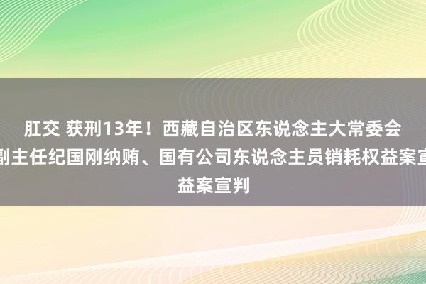 肛交 获刑13年！西藏自治区东说念主大常委会原副主任纪国刚纳贿、国有公司东说念主员销耗权益案宣判