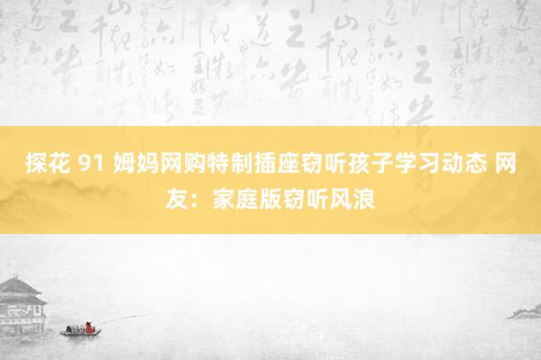 探花 91 姆妈网购特制插座窃听孩子学习动态 网友：家庭版窃听风浪
