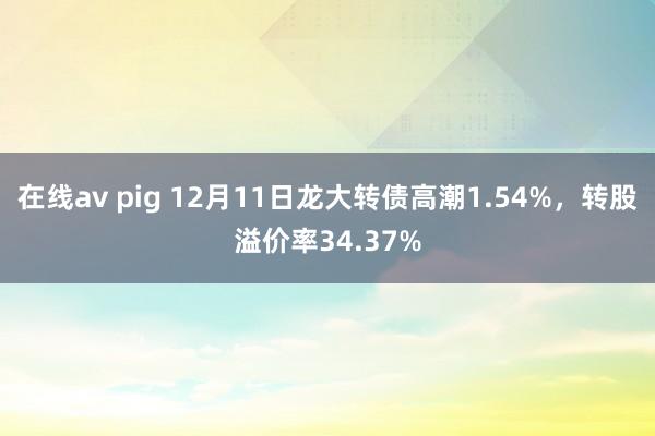 在线av pig 12月11日龙大转债高潮1.54%，转股溢价率34.37%
