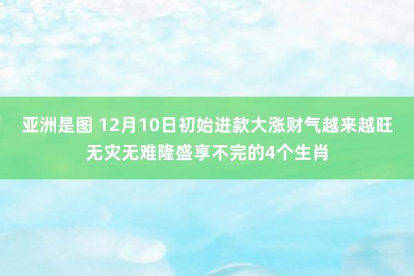 亚洲是图 12月10日初始进款大涨财气越来越旺无灾无难隆盛享不完的4个生肖