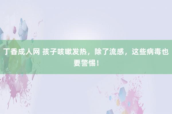 丁香成人网 孩子咳嗽发热，除了流感，这些病毒也要警惕！