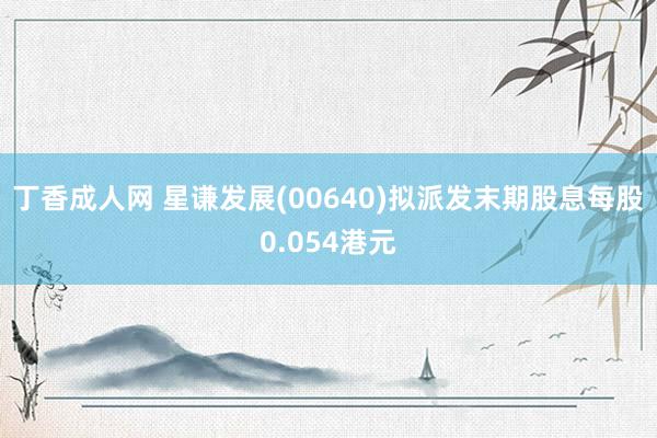 丁香成人网 星谦发展(00640)拟派发末期股息每股0.054港元