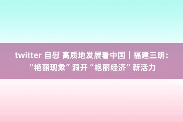 twitter 自慰 高质地发展看中国｜福建三明：“艳丽现象”洞开“艳丽经济”新活力