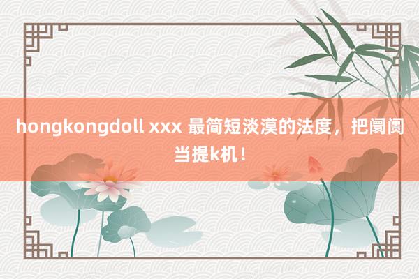 hongkongdoll xxx 最简短淡漠的法度,把阛阓当提k机!