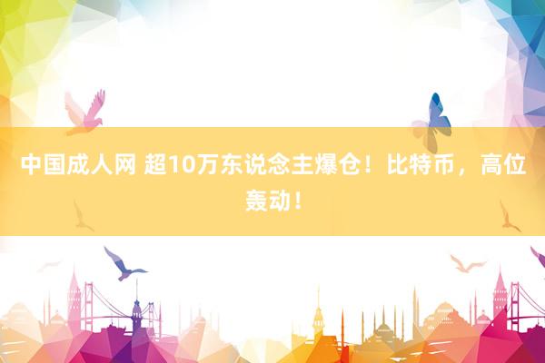 中国成人网 超10万东说念主爆仓！比特币，高位轰动！