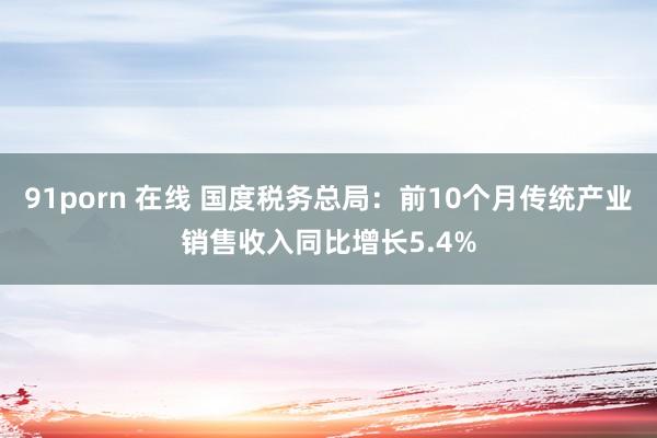 91porn 在线 国度税务总局：前10个月传统产业销售收入同比增长5.4%