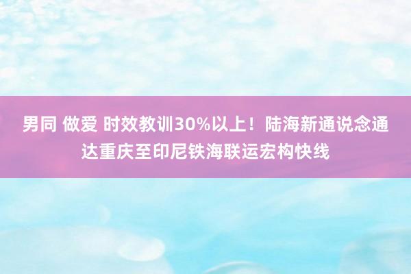 男同 做爱 时效教训30%以上！陆海新通说念通达重庆至印尼铁海联运宏构快线