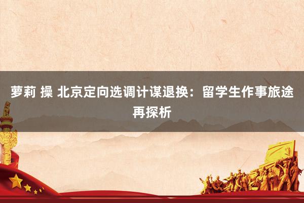 萝莉 操 北京定向选调计谋退换：留学生作事旅途再探析