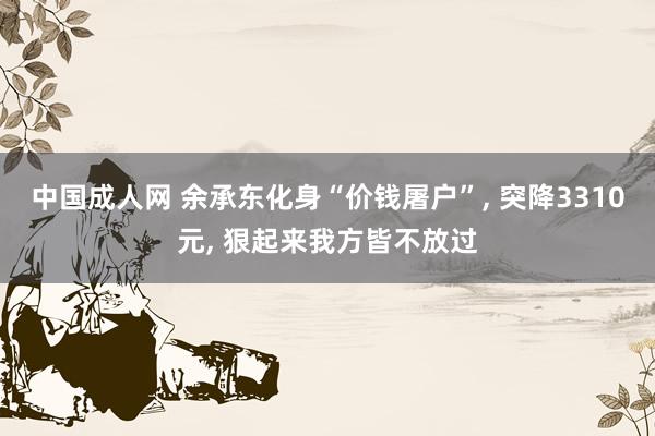 中国成人网 余承东化身“价钱屠户”， 突降3310元， 狠起来我方皆不放过