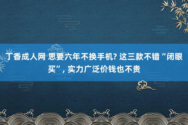 丁香成人网 思要六年不换手机? 这三款不错“闭眼买”， 实力广泛价钱也不贵