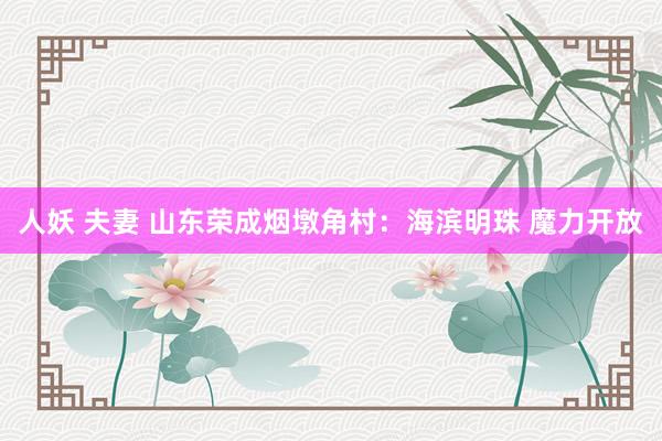人妖 夫妻 山东荣成烟墩角村：海滨明珠 魔力开放