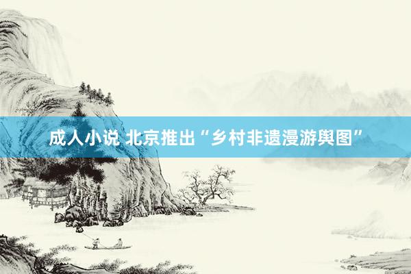 成人小说 北京推出“乡村非遗漫游舆图”