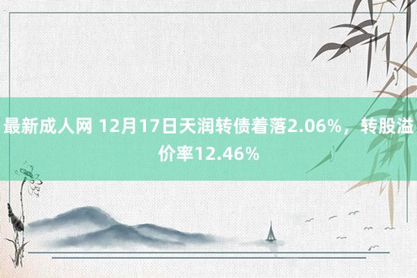 最新成人网 12月17日天润转债着落2.06%，转股溢价率12.46%