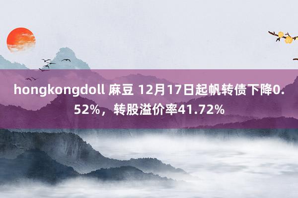 hongkongdoll 麻豆 12月17日起帆转债下降0.52%，转股溢价率41.72%