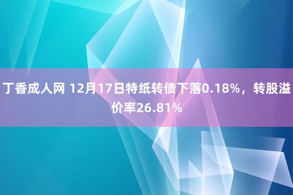 丁香成人网 12月17日特纸转债下落0.18%,转股溢价率26.81%