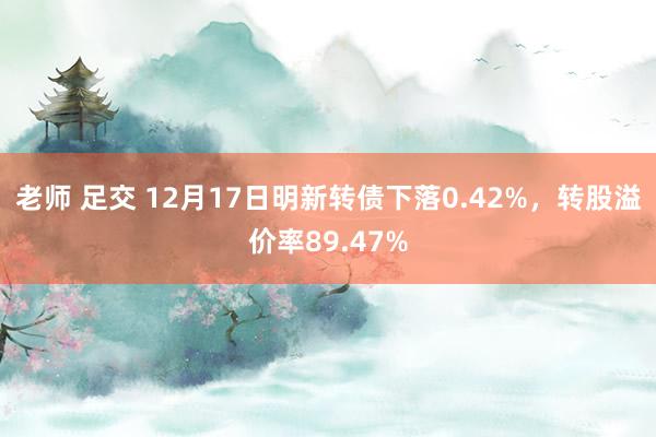 老师 足交 12月17日明新转债下落0.42%，转股溢价率89.47%