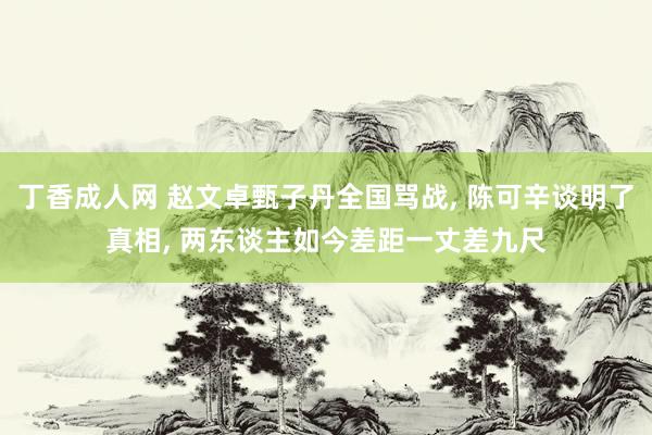 丁香成人网 赵文卓甄子丹全国骂战， 陈可辛谈明了真相， 两东谈主如今差距一丈差九尺