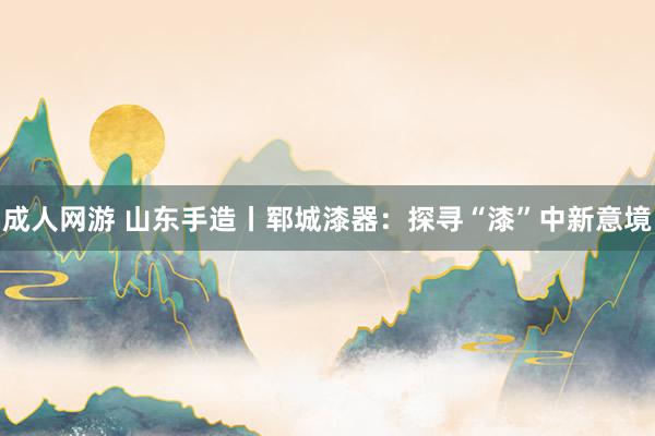 成人网游 山东手造丨郓城漆器：探寻“漆”中新意境