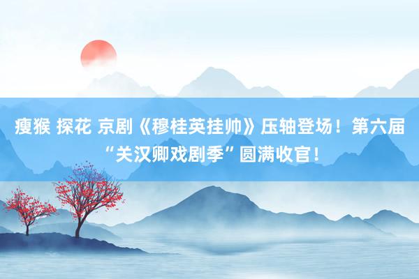 瘦猴 探花 京剧《穆桂英挂帅》压轴登场！第六届“关汉卿戏剧季”圆满收官！