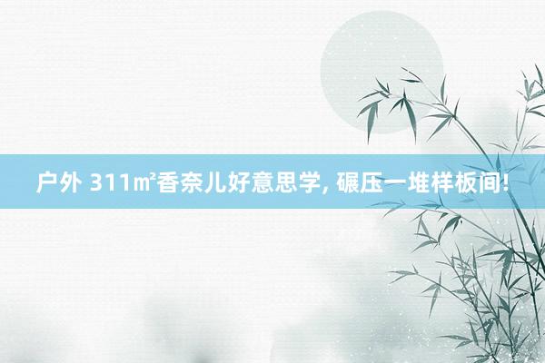 户外 311㎡香奈儿好意思学， 碾压一堆样板间!