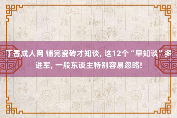 丁香成人网 铺完瓷砖才知谈， 这12个“早知谈”多进军， 一般东谈主特别容易忽略!