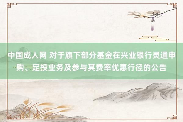 中国成人网 对于旗下部分基金在兴业银行灵通申购、定投业务及参与其费率优惠行径的公告