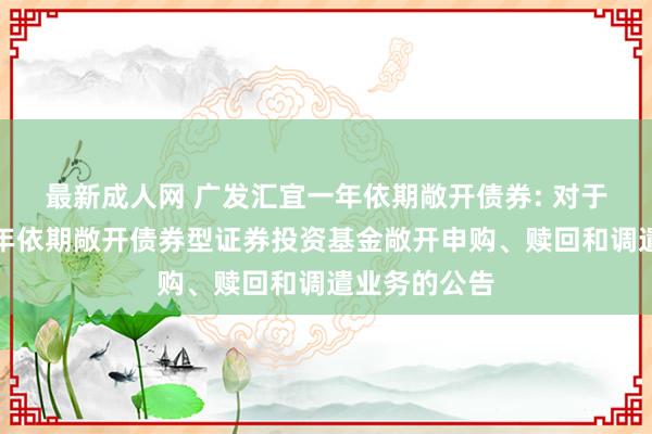 最新成人网 广发汇宜一年依期敞开债券: 对于广发汇宜一年依期敞开债券型证券投资基金敞开申购、赎回和调遣业务的公告