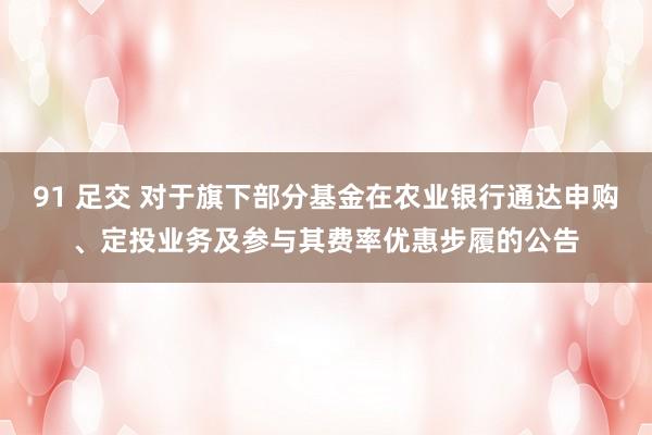 91 足交 对于旗下部分基金在农业银行通达申购、定投业务及参与其费率优惠步履的公告
