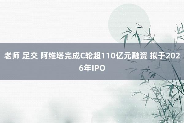 老师 足交 阿维塔完成C轮超110亿元融资 拟于2026年IPO