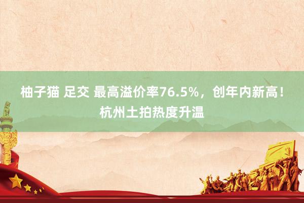 柚子猫 足交 最高溢价率76.5%，创年内新高！杭州土拍热度升温