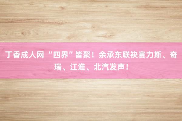 丁香成人网 “四界”皆聚！余承东联袂赛力斯、奇瑞、江淮、北汽发声！