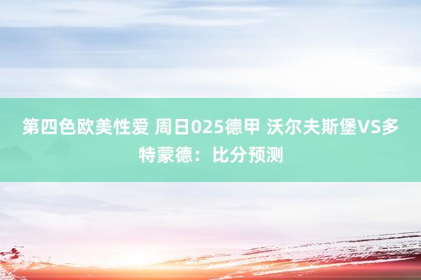 第四色欧美性爱 周日025德甲 沃尔夫斯堡VS多特蒙德：比分预测