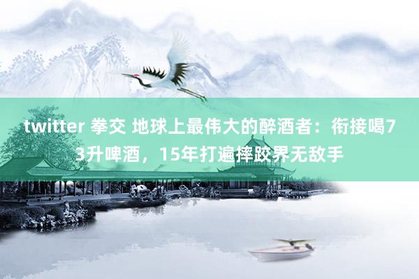 twitter 拳交 地球上最伟大的醉酒者：衔接喝73升啤酒，15年打遍摔跤界无敌手