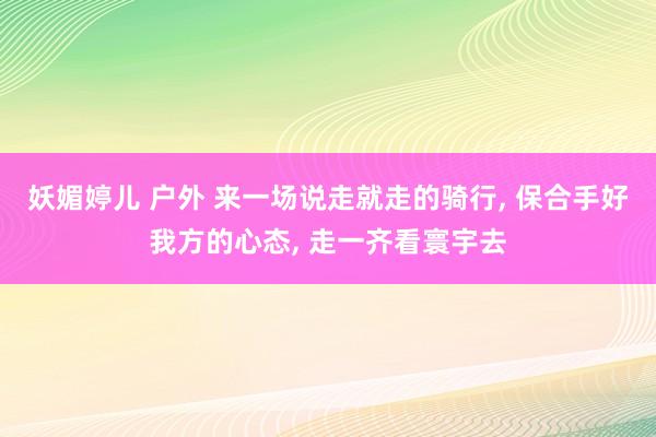 妖媚婷儿 户外 来一场说走就走的骑行， 保合手好我方的心态， 走一齐看寰宇去