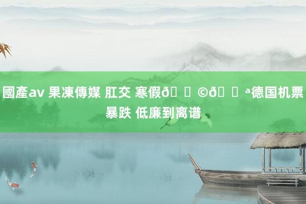 國產av 果凍傳媒 肛交 寒假🇩🇪德国机票暴跌 低廉到离谱