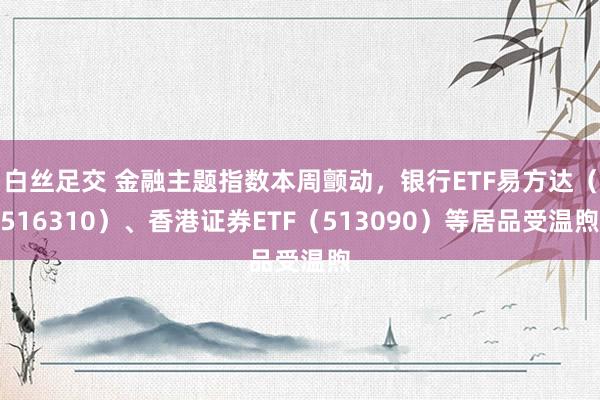 白丝足交 金融主题指数本周颤动，银行ETF易方达（516310）、香港证券ETF（513090）等居品受温煦