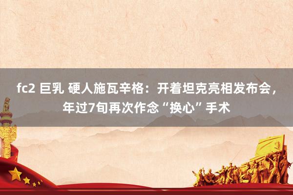 fc2 巨乳 硬人施瓦辛格：开着坦克亮相发布会，年过7旬再次作念“换心”手术