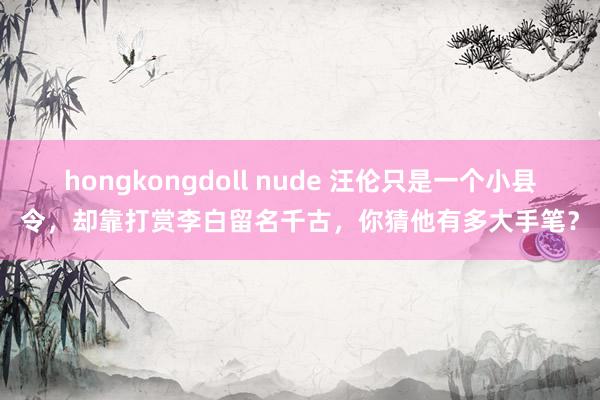hongkongdoll nude 汪伦只是一个小县令，却靠打赏李白留名千古，你猜他有多大手笔？