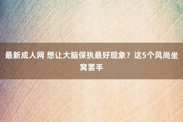 最新成人网 想让大脑保执最好现象？这5个风尚坐窝罢手
