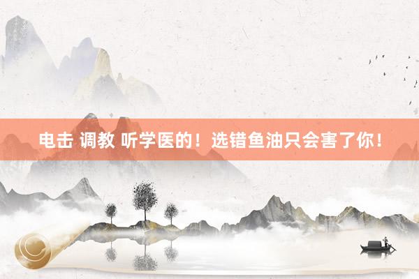 电击 调教 听学医的!选错鱼油只会害了你!