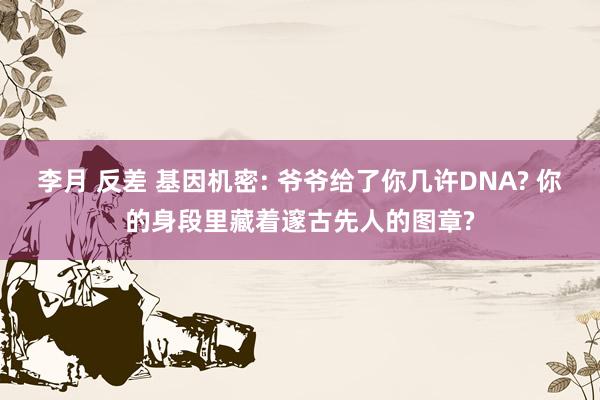 李月 反差 基因机密: 爷爷给了你几许DNA? 你的身段里藏着邃古先人的图章?