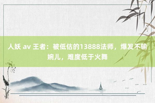 人妖 av 王者：被低估的13888法师，爆发不输婉儿，难度低于火舞