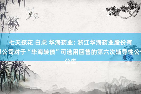 七天探花 白虎 华海药业: 浙江华海药业股份有限公司对于“华海转债”可选用回售的第六次辅导性公告