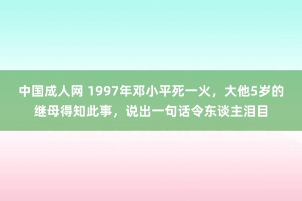 中国成人网 1997年邓小平死一火，大他5岁的继母得知此事，说出一句话令东谈主泪目