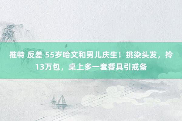 推特 反差 55岁哈文和男儿庆生！挑染头发，拎13万包，桌上多一套餐具引戒备