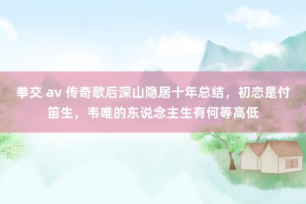 拳交 av 传奇歌后深山隐居十年总结，初恋是付笛生，韦唯的东说念主生有何等高低