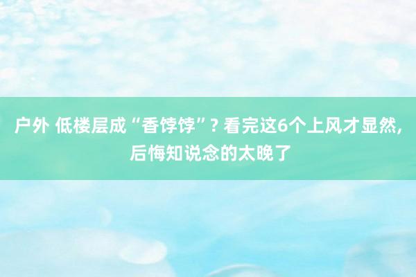 户外 低楼层成“香饽饽”? 看完这6个上风才显然， 后悔知说念的太晚了