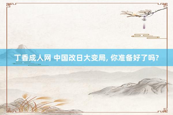 丁香成人网 中国改日大变局， 你准备好了吗?