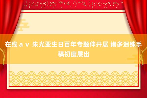 在线ａｖ 朱光亚生日百年专题伸开展 诸多迥殊手稿初度展出