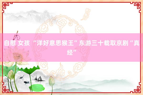 自慰 女孩 “洋好意思猴王”东游三十载取京剧“真经”